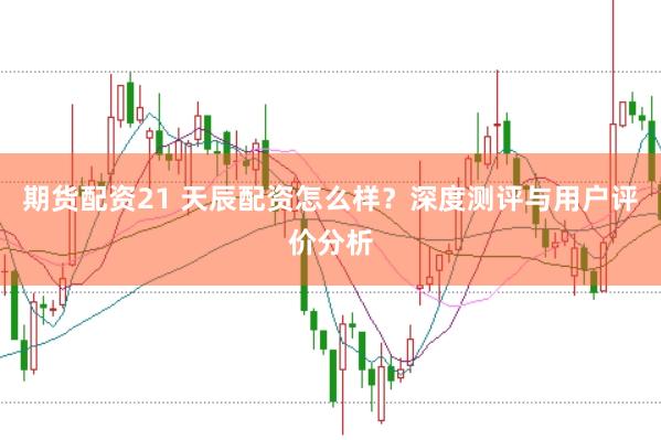 期货配资21 天辰配资怎么样？深度测评与用户评价分析