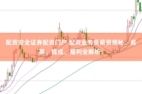 配资安全证券配资门户 配资业务员薪资揭秘：底薪、提成、福利全解析！