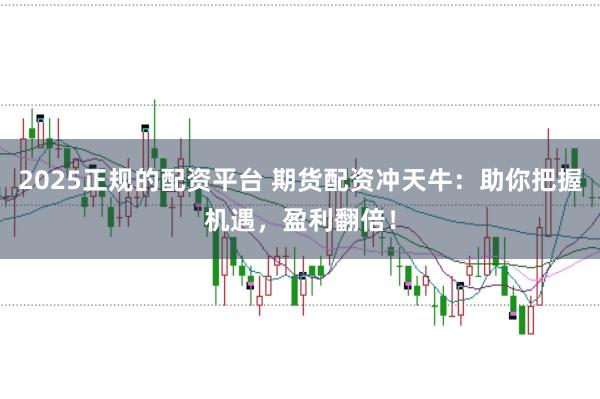 2025正规的配资平台 期货配资冲天牛：助你把握机遇，盈利翻倍！