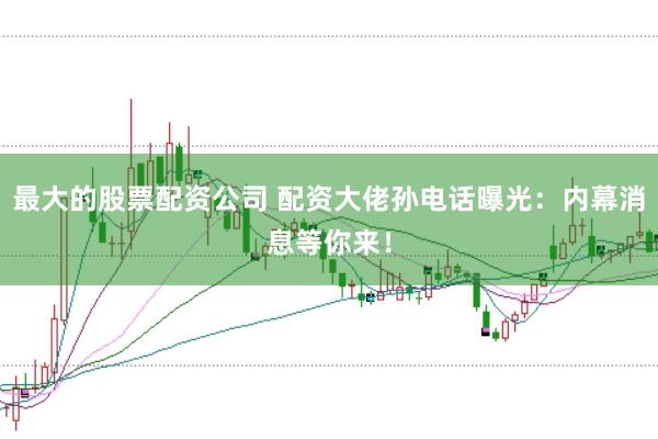 最大的股票配资公司 配资大佬孙电话曝光：内幕消息等你来！
