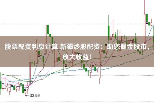 股票配资利息计算 新疆炒股配资：助您掘金股市，放大收益！