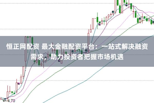 恒正网配资 最大金融配资平台：一站式解决融资需求，助力投资者把握市场机遇