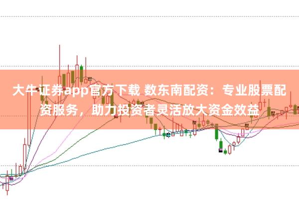 大牛证券app官方下载 数东南配资：专业股票配资服务，助力投资者灵活放大资金效益