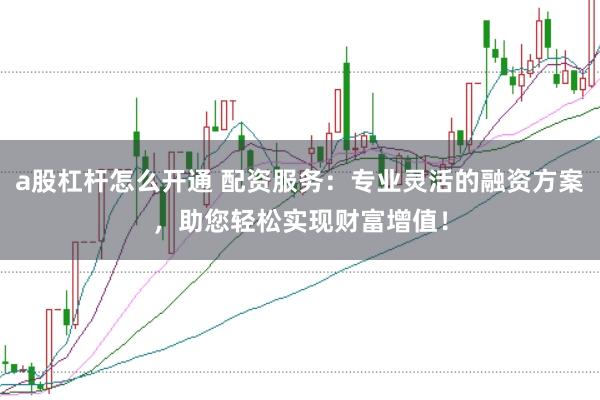 a股杠杆怎么开通 配资服务：专业灵活的融资方案，助您轻松实现财富增值！