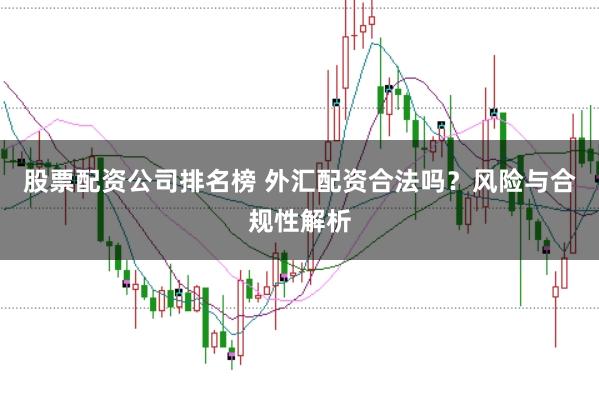 股票配资公司排名榜 外汇配资合法吗？风险与合规性解析
