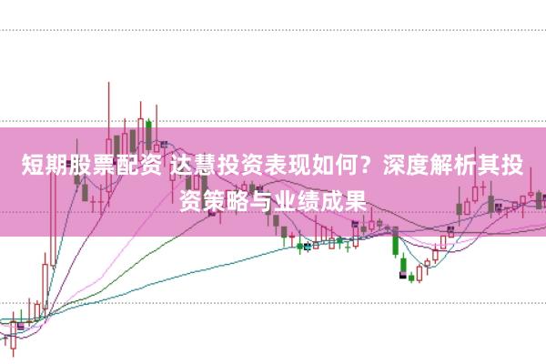 短期股票配资 达慧投资表现如何？深度解析其投资策略与业绩成果