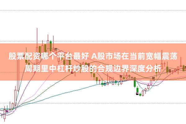 股票配资哪个平台最好 A股市场在当前宽幅震荡周期里中杠杆炒股的合规边界深度分析
