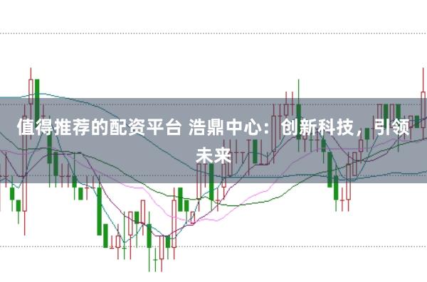 值得推荐的配资平台 浩鼎中心：创新科技，引领未来