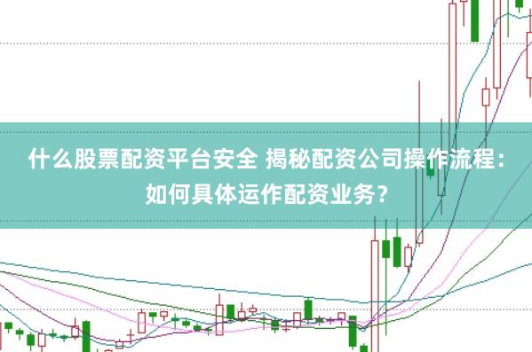 什么股票配资平台安全 揭秘配资公司操作流程：如何具体运作配资业务？