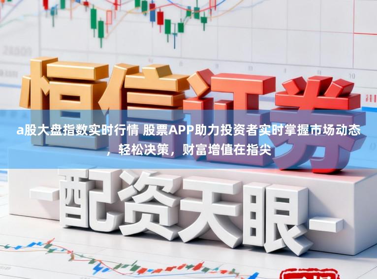 a股大盘指数实时行情 股票APP助力投资者实时掌握市场动态，轻松决策，财富增值在指尖