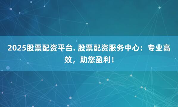 2025股票配资平台. 股票配资服务中心:专业高效,助您盈利!