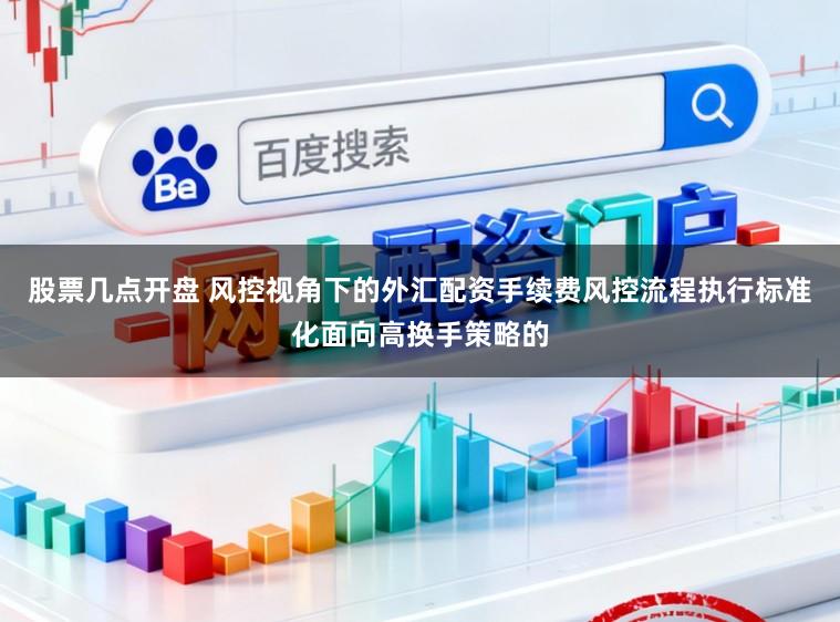 股票几点开盘 风控视角下的外汇配资手续费风控流程执行标准化面向高换手策略的