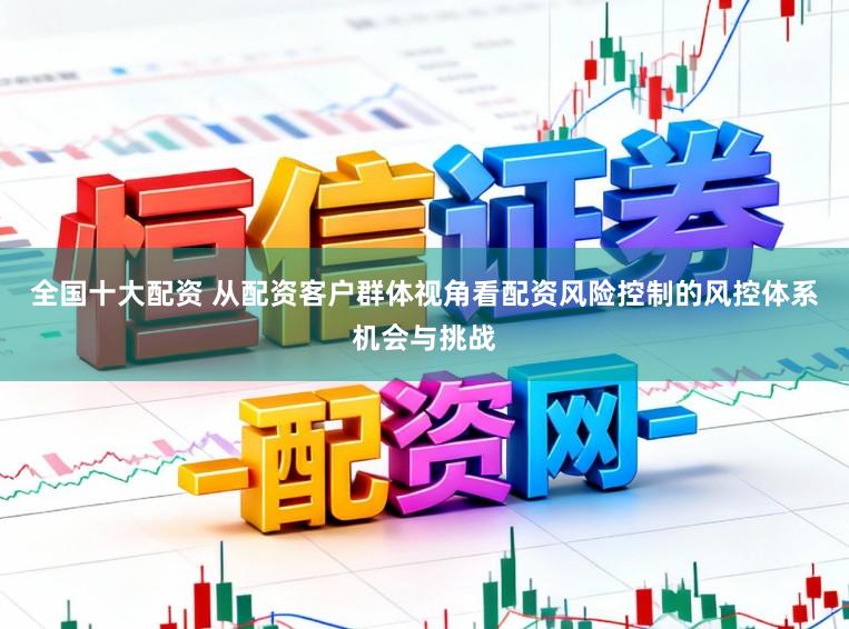 全国十大配资 从配资客户群体视角看配资风险控制的风控体系机会与挑战