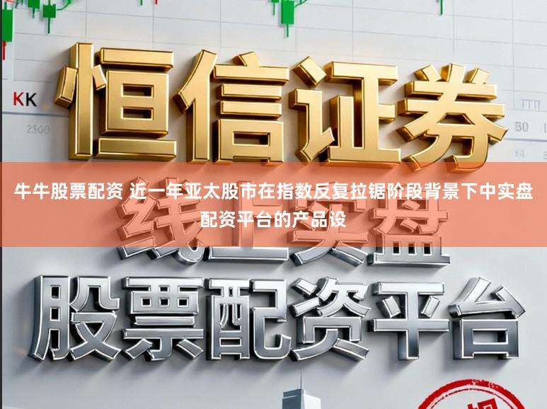 牛牛股票配资 近一年亚太股市在指数反复拉锯阶段背景下中实盘配资平台的产品设