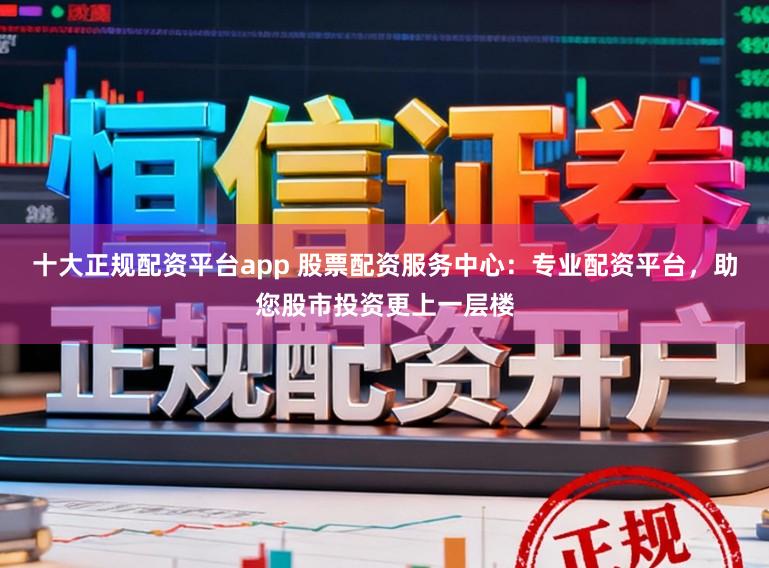 十大正规配资平台app 股票配资服务中心：专业配资平台，助您股市投资更上一层楼