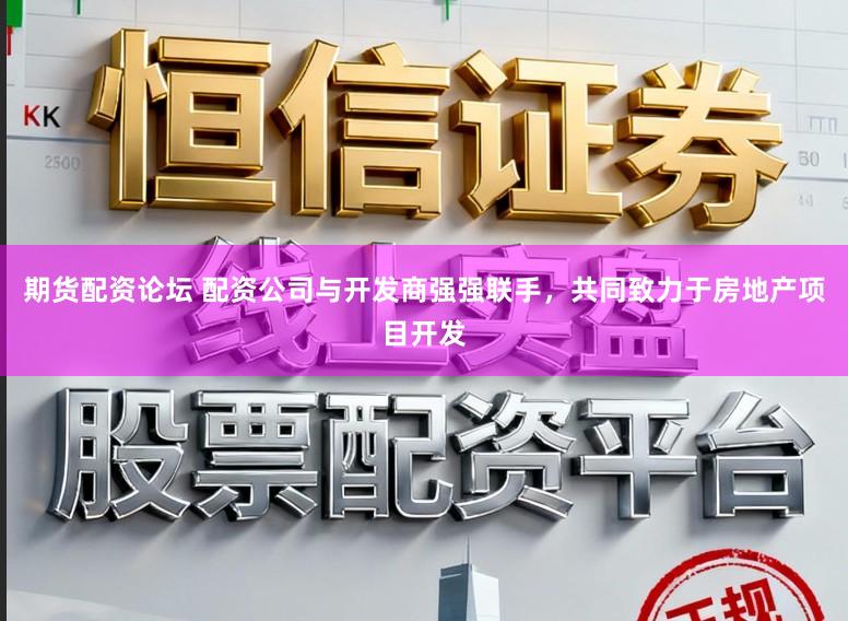 期货配资论坛 配资公司与开发商强强联手，共同致力于房地产项目开发