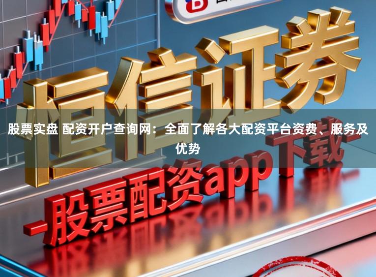 股票实盘 配资开户查询网：全面了解各大配资平台资费、服务及优势