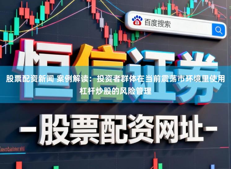 股票配资新闻 案例解读：投资者群体在当前震荡市环境里使用杠杆炒股的风险管理
